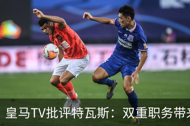 皇马TV批评特瓦斯：双重职务带来的权力集中